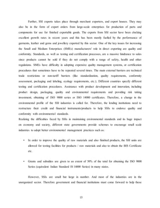 15
Further, SSI exports takes place through merchant exporters, and export houses. They may
also be in the form of export orders from large-scale enterprises for production of parts and
components for use for finished exportable goods. The exports from SSI sector have been clocking
excellent growth rates in recent years and this has been mostly fuelled by the performance of
garments, leather and gems and jewellery exported by this sector. One of the key issues for increasing
the Small and Medium Enterprises (SMEs) manufacturers' role in direct exporting are quality and
conformity. Standards, as well as testing and certification processes, are a massive hindrance to sales
since products cannot be sold if they do not comply with a range of safety, health and other
regulations. SMEs have difficulty in adopting expensive quality management systems, or certification
procedures that sometimes have to be repeated several times. The main external barriers are technical
trade restrictions or non-tariff barriers (like standardization, quality requirements, conformity
assessment, packaging and labeling, ecology requirements, etc.); Different countries specify different
testing and certification procedures. Assistance with product development and innovation, including
product design, packaging, quality and environmental requirements and providing risk taking
investment; obtaining of ISO 9000 series or ISO 14000 certificates. Therefore, a change in the
environmental profile of the SSI industries is called for. Therefore, the lending institutions need to
restructure their credit and financial instruments/products to help SSIs to endorse quality and
conformity with environmental standards.
Realizing the difficulties faced by SSIs in maintaining environmental standards and its huge impact
on economy and society, different state governments provide schemes to encourage small scale
industries to adopt better environmental management practices such as:
• In order to improve the quality of raw materials and also finished products, the SSI units are
allowed for testing facilities for products / raw materials and also to obtain the BIS Certificate
etc.
• Grants and subsidies are given to an extent of 50% of the total for obtaining the ISO 9000
Series (equivalent Indian Standard IS 14000 Series) in many states.
However, SSIs are small but large in number. And most of the industries are in the
unorganized sector. Therefore government and financial institutions must come forward to help these
 