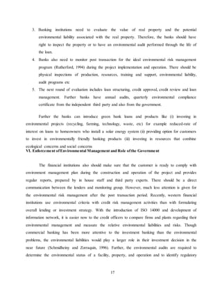 17
3. Banking institutions need to evaluate the value of real property and the potential
environmental liability associated with the real property. Therefore, the banks should have
right to inspect the property or to have an environmental audit performed through the life of
the loan.
4. Banks also need to monitor post transaction for the ideal environmental risk management
program (Rutherford, 1994) during the project implementation and operation. There should be
physical inspections of production, resources, training and support, environmental liability,
audit programs etc
5. The next round of evaluation includes loan structuring, credit approval, credit review and loan
management. Further banks have annual audits, quarterly environmental compliance
certificate from the independent third party and also from the government.
Further the banks can introduce green bank loans and products like (i) investing in
environmental projects (recycling, farming, technology, waste, etc) for example reduced-rate of
interest on loans to homeowners who install a solar energy system (ii) providing option for customers
to invest in environmentally friendly banking products (iii) investing in resources that combine
ecological concerns and social concerns
VI. Enforcement ofEnvironmental Management and Role ofthe Government
The financial institutions also should make sure that the customer is ready to comply with
environment management plan during the construction and operation of the project and provides
regular reports, prepared by in house staff and third party experts. There should be a direct
communication between the lenders and monitoring group. However, much less attention is given for
the environmental risk management after the post transaction period. Recently, western financial
institutions use environmental criteria with credit risk management activities than with formulating
overall lending or investment strategy. With the introduction of ISO 14000 and development of
information network, it is easier now to the credit officers to compare firms and plants regarding their
environmental management and measure the relative environmental liabilities and risks. Though
commercial banking has been more attentive to the investment banking than the environmental
problems, the environmental liabilities would play a larger role in their investment decision in the
near future (Schmidheiny and Zorraquin, 1996). Further, the environmental audits are required to
determine the environmental status of a facility, property, and operation and to identify regulatory
 