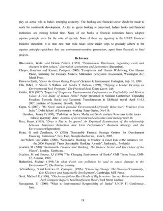 19
play an active role in India's emerging economy. The banking and financial sector should be made to
work for sustainable development. As far as green banking in concerned, India's banks and financial
institutions are running behind time. None of our banks or financial institutions haves adopted
equator principle even for the sake of records. None of them are signatory to the UNEP Financial
Initiative statement. It is time now that India takes some major steps to gradually adhere to the
equator principles-guidelines that use environment-sensitive parameters, apart from financial, to fund
projects.
Reference
Blacconiere, Walter and Dennis Pattern, (1993), "Environment Disclosure, regulatory costs and
changes in firm values," Journal of Accounting and Economics (December).
Chopra, Kanchan and Kumar, Pushpam (2005) "Ecosystems and Human Well-Being, Our Human
Planet, Summary for Decision Makers, Millennium Ecosystem Assessment, Washington d.C,
Island Press.
Down to Earth, "Enter the Green Rating Project' (Science & Environment Fortnight), July 31, 1999.
Ellis, BillieJ, Jr Sharon S Willians and Sandra Y Bodeau, (1992), "Helping a Lender Develop an
Environmental Risk Program," The Practical Real Estate Layer, July.
Goldar, B.N (2007), "Impact of Corporate Environmental Performance or Profitability and Market
Value: A case Study of Indian Firms" Paper presented in National Conference 'Expanding
Freedom: Towards Social and Economic Transformation in Globlised World' April 11-13,
2007, Institute of Economic Growth, Delhi.
Gupta, S, (2003), "Do Stock market penalise Environment-Unfriendly Behaviour? Evidence from
India", Delhi School of Economics working Paper Series, No-116.
Hamilton, James T (1995), "Pollution as News: Media and Stock markets Reactions to the toxics
release inventory data", Journal of Environmental Economics and management 28.
Hart, Stuart. (1995), "Does it Pay to be green? An Empirical Examination of the relationship
between Emissions Reduction and Firm Performance" Business Strategy and the
Environment (September).
Heim, G and Zenklusen, O (2005) "Sustainable Finance: Strategy Options for Development
Financing Institutions" Eco: Fact, Stampfenbachstrass, Zurich, 2005.
Jan Willem van Gelder, (2006), "Sustainable Banking in Practice: A closer look at the nominees for
the 2006 Financial Times Sustainable Banking Awards", Banktrack., Profundo.
Jeucken, M (2001) "Sustainable Finance and Banking, The finance Sector and The Future of the
Planet". London, Earthscan.
Jeucken, M and Bouma, J,J (1999) "The Changing Environment of Banks" GMI Theme Issue, GMI-
27, Autumn, 1999.
Rutherford, Michael (1994),"At what Point can pollution be said to cause damage to the
Environment?", The Banker, January.
Schmidheiny, S and Federico J L Zorraquin, (1996), "Financing Change: The Financial Community,
Eco-Eficiency and Sustainable development", Cambridge, MIT Press.
Sesit, Michael R, (1996), "Disclosure fails to Meet Needs of Big Investors: Survey Shows Institutions
Feel Company Reports YeildInsufficient Data", Wall Street Journal.
Starogiannis, D (2006) "What is Environmental Responsibility of Banks" UNEP FI Conference,
June.
 