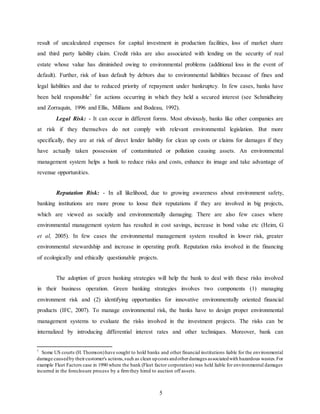 5
result of uncalculated expenses for capital investment in production facilities, loss of market share
and third party liability claim. Credit risks are also associated with lending on the security of real
estate whose value has diminished owing to environmental problems (additional loss in the event of
default). Further, risk of loan default by debtors due to environmental liabilities because of fines and
legal liabilities and due to reduced priority of repayment under bankruptcy. In few cases, banks have
been held responsible7
for actions occurring in which they held a secured interest (see Schmidheiny
and Zorraquin, 1996 and Ellis, Millians and Bodeau, 1992).
Legal Risk: - It can occur in different forms. Most obviously, banks like other companies are
at risk if they themselves do not comply with relevant environmental legislation. But more
specifically, they are at risk of direct lender liability for clean up costs or claims for damages if they
have actually taken possession of contaminated or pollution causing assets. An environmental
management system helps a bank to reduce risks and costs, enhance its image and take advantage of
revenue opportunities.
Reputation Risk: - In all likelihood, due to growing awareness about environment safety,
banking institutions are more prone to loose their reputations if they are involved in big projects,
which are viewed as socially and environmentally damaging. There are also few cases where
environmental management system has resulted in cost savings, increase in bond value etc (Heim, G
et al, 2005). In few cases the environmental management system resulted in lower risk, greater
environmental stewardship and increase in operating profit. Reputation risks involved in the financing
of ecologically and ethically questionable projects.
The adoption of green banking strategies will help the bank to deal with these risks involved
in their business operation. Green banking strategies involves two components (1) managing
environment risk and (2) identifying opportunities for innovative environmentally oriented financial
products (IFC, 2007). To manage environmental risk, the banks have to design proper environmental
management systems to evaluate the risks involved in the investment projects. The risks can be
internalized by introducing differential interest rates and other techniques. Moreover, bank can
7
Some US courts (H.Thomson)have sought to hold banks and other financial institutions liable for the environmental
damage causedby theircustomer's actions,such as clean upcosts andotherdamages associatedwith hazardous wastes.For
example Fleet Factors case in 1990 where the bank (Fleet factor corporation) was held liable for environmental damages
incurred in the foreclosure process by a firmthey hired to auction off assets.
 