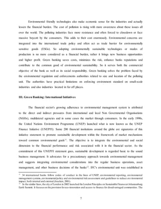 7
Environmental friendly technologies also make economic sense for the industries and actually
lessen the financial burden. The cost of pollution is rising with more awareness about these issues all
over the world. The polluting industries face more resistance and often forced to closedown or face
massive boycott by the consumers. This adds to their cost enormously. Environmental concerns are
integrated into the international trade policy and often act as trade barrier for environmentally
sensitive goods (ESGs). So adopting environmentally sustainable technologies or modes of
production is no more considered as a financial burden, rather it brings new business opportunities
and higher profit. Green banking saves costs, minimizes the risk, enhance banks reputations and
contribute to the common good of environmental sustainability. So it serves both the commercial
objective of the bank as well as its social responsibility. Green banking solves the problem faced by
the environmental regulation and enforcements authorities related to size and location of the polluting
unit. The authorities have practical limitations on enforcing environment standard on small-scale
industries and also industries located in far off places.
III. Green Banking: International Initiatives
The financial sector's growing adherence to environmental management system is attributed
to the direct and indirect pressures from international and local Non Governmental Organisations
(NGOs), multilateral agencies and in some cases the market through consumers. In the early 1990s,
the United Nations Environment Programme (UNEP) launched what is now known as the UNEP
Finance Initiative (UNEPFI). Some 200 financial institutions around the globe are signatories of this
initiative statement to promote sustainable development within the framework of market mechanisms
toward common environmental goals11
. The objective is to integrate the environmental and social
dimension to the financial performance and risk associated with it in the financial sector. As the
commitment of this UNEPFI statement goes, sustainable development is regarded basic to the sound
business management. It advocates for a precautionary approach towards environmental management
and suggests integrating environmental considerations into the regular business operations, asset
management, and other business decisions of the banks12
. IFC's environmental unit was established in
11
34 international banks follow codes of conduct in the lines of UNEP, environmental reporting, environmental
management systems,environmentalpolicy and environmental risk assessment and guidelines to reduce environmental
impact, both internal and external (Jeucken, 2001).
12
In the similar lines,the city of London in 2002 launched the London Principles on Sustainable Financeat Johannesburg
Earth Summit. It focuseson the provision foreco-innovation and access to finance for disadvantaged communities. The
 