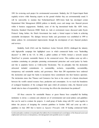 8
1991 for reviewing each project for environmental assessment. Similarly, the US Export-Import Bank
regularly reviews while financing exports on the ground whether they are environmentally sound. It
will be noteworthy to mention that Netherland-based ABN-Amro bank has developed certain
Reputational Risk Management (RRM) policies to identify, asses and mange non- financial present
within it business engagements. Similarly, some of the big international banks like ABN Amro,
Deutsche, Standard Chartered, HSBC Bank etc. look at environment issues discussed under Kyoto
Protocol. Going further, the Dutch Government has made a formal request to banks in achieving
sustainable development. The dialogue between banks and government was established in 1999 to
initiate policies for environmental improvements through the development of new financial products
and services.
Similalrly, Earth (FoE) and the Rainforest Action Network (RAN) challenged the industry
with high-profile campaign that highlighted cases in which commercial banks were "bankrolling
disasters" in 2000 in the US. In 2002, a global coalition of NGOs formed a network named
'BankTract' to promote sustainable finance in the commercial sector. This coalition came up with a
resolution constituting six principles promoting environmental protection and social justice by banks
and this is popularly known as Collevecchio Declaration. The six principles that this declaration
advocated included commitments to sustainability, no-harm, responsibility, accountability,
transparency and sustainable market, and governance. More than 200 organizations have endorsed
this declaration and urged the banks to incorporate these commitments into their business operation.
The declaration states that "Finance and Commerce has been at the center of a historic detachment
between the world's natural resource base, production and consumption. As we reach the boundaries
of ecological boundaries of the ecological limit upon which all commerce relies, the financial sector
should take its share of responsibility for reversing the effects this detachment has produced".
All these concerns for sustainable finance or green finance have compelled the banking
institutions to devise a common and coherent set of environmental and social policies and guidelines
that can be used to evaluate the projects. A small group of banks along with IFC came together to
initiate the process of designing the common guidelines in October 2002 and came up with a
guidelines in June 2003 that is known as Equator Principles with 10 leading commercial banks
London principles constitute sevenprinciplesthat address theenvironmental and social impact of the financial sector and
emphasized such issues as transparency, risk management and equitable access to capital.
 