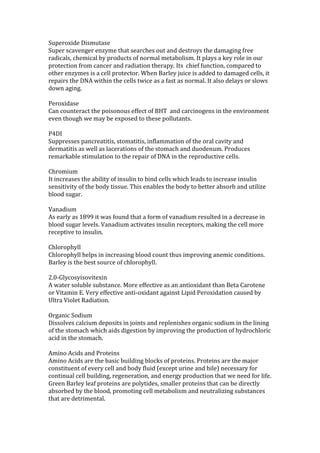 Superoxide Dismutase
Super scavenger enzyme that searches out and destroys the damaging free
radicals, chemical by products of normal metabolism. It plays a key role in our
protection from cancer and radiation therapy. Its chief function, compared to
other enzymes is a cell protector. When Barley juice is added to damaged cells, it
repairs the DNA within the cells twice as a fast as normal. It also delays or slows
down aging.

Peroxidase
Can counteract the poisonous effect of BHT and carcinogens in the environment
even though we may be exposed to these pollutants.

P4DI
Suppresses pancreatitis, stomatitis, inflammation of the oral cavity and
dermatitis as well as lacerations of the stomach and duodenum. Produces
remarkable stimulation to the repair of DNA in the reproductive cells.

Chromium
It increases the ability of insulin to bind cells which leads to increase insulin
sensitivity of the body tissue. This enables the body to better absorb and utilize
blood sugar.

Vanadium
As early as 1899 it was found that a form of vanadium resulted in a decrease in
blood sugar levels. Vanadium activates insulin receptors, making the cell more
receptive to insulin.

Chlorophyll
Chlorophyll helps in increasing blood count thus improving anemic conditions.
Barley is the best source of chlorophyll.

2.0-Glycosyisovitexin
A water soluble substance. More effective as an antioxidant than Beta Carotene
or Vitamin E. Very effective anti-oxidant against Lipid Peroxidation caused by
Ultra Violet Radiation.

Organic Sodium
Dissolves calcium deposits in joints and replenishes organic sodium in the lining
of the stomach which aids digestion by improving the production of hydrochloric
acid in the stomach.

Amino Acids and Proteins
Amino Acids are the basic building blocks of proteins. Proteins are the major
constituent of every cell and body fluid (except urine and bile) necessary for
continual cell building, regeneration, and energy production that we need for life.
Green Barley leaf proteins are polytides, smaller proteins that can be directly
absorbed by the blood, promoting cell metabolism and neutralizing substances
that are detrimental.
 