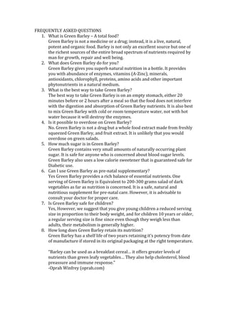 FREQUENTLY ASKED QUESTIONS
   1. What is Green Barley – A total food?
      Green Barley is not a medicine or a drug; instead, it is a live, natural,
      potent and organic food. Barley is not only an excellent source but one of
      the richest sources of the entire broad spectrum of nutrients required by
      man for growth, repair and well being.
   2. What does Green Barley do for you?
      Green Barley gives you superb natural nutrition in a bottle. It provides
      you with abundance of enzymes, vitamins (A-Zinc), minerals,
      antioxidants, chlorophyll, proteins, amino acids and other important
      phytonutrients in a natural medium.
   3. What is the best way to take Green Barley?
      The best way to take Green Barley is on an empty stomach, either 20
      minutes before or 2 hours after a meal so that the food does not interfere
      with the digestion and absorption of Green Barley nutrients. It is also best
      to mix Green Barley with cold or room temperature water, not with hot
      water because it will destroy the enzymes.
   4. Is it possible to overdose on Green Barley?
      No. Green Barley is not a drug but a whole food extract made from freshly
      squeezed Green Barley, and fruit extract. It is unlikely that you would
      overdose on green salads.
   5. How much sugar is in Green Barley?
      Green Barley contains very small amounts of naturally occurring plant
      sugar. It is safe for anyone who is concerned about blood sugar levels.
      Green Barley also uses a low calorie sweetener that is guaranteed safe for
      Diabetic use.
   6. Can I use Green Barley as pre-natal supplementary?
      Yes Green Barley provides a rich balance of essential nutrients. One
      serving of Green Barley is Equivalent to 200-300 grams salad of dark
      vegetables as far as nutrition is concerned. It is a safe, natural and
      nutritious supplement for pre-natal care. However, it is advisable to
      consult your doctor for proper care.
   7. Is Green Barley safe for children?
      Yes, However, we suggest that you give young children a reduced serving
      size in proportion to their body weight, and for children 10 years or older,
      a regular serving size is fine since even though they weigh less than
      adults, their metabolism is generally higher.
   8. How long does Green Barley retain its nutrition?
      Green Barley has a shelf life of two years retaining it’s potency from date
      of manufacture if stored in its original packaging at the right temperature.

       “Barley can be used as a breakfast cereal… it offers greater levels of
       nutrients than green leafy vegetables… They also help cholesterol, blood
       preassure and immune response.”
       -Oprah Winfrey (oprah.com)
 