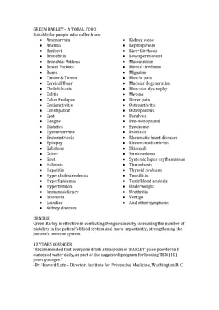GREEN BARLEY – A TOTAL FOOD
Suitable for people who suffer from:
       Amenorrhea                                  Kidney stone
       Anemia                                      Leptospirosis
       Beriberi                                    Liver Cirrhosis
       Bronchitis                                  Low sperm count
       Bronchial Asthma                            Malnutrition
       Bowel Pockets                               Mental tiredness
       Burns                                       Migraine
       Cancer & Tumor                              Muscle pain
       Cervical Ulcer                              Macular degeneration
       Cholelithiasis                              Muscular dystrophy
       Colitis                                     Myoma
       Colon Prolapse                              Nerve pain
       Conjunctivitis                              Osteoarthritis
       Constipation                                Osteoporosis
       Cyst                                        Paralysis
       Dengue                                      Pre-menopausal
       Diabetes                                    Syndrome
       Dysmenorrhea                                Psoriasis
       Endometriosis                               Rheumatic heart diseases
       Epilepsy                                    Rheumatoid arthritis
       Gallstone                                   Skin rash
       Goiter                                      Stroke edema
       Gout                                        Systemic lupus erythematous
       Halitosis                                   Thrombosis
       Hepatitis                                   Thyroid problem
       Hypercholesterolemia                        Tonsillitis
       Hyperlipidemia                              Toxic blood acidosis
       Hypertension                                Underweight
       Immunodefiency                              Urethritis
       Insomnia                                    Vertigo
       Jaundice                                    And other symptoms
       Kidney diseases

DENGUE
Green Barley is effective in combating Dengue cases by increasing the number of
platelets in the patient’s blood system and more importantly, strengthening the
patient’s immune system.

10 YEARS YOUNGER
“Recommended that everyone drink a teaspoon of ‘BARLEY’ juice powder in 8
ounces of water daily, as part of the suggested program for looking TEN (10)
years younger.”
-Dr. Howard Lutz – Director, Institute for Preventive Medicine, Washington D. C.
 