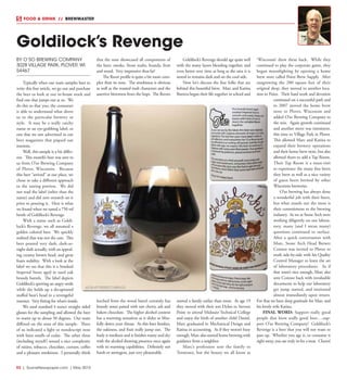 R2  |  SceneNewspaper.com  | May 2015
FOOD & DRINK  //  BREWMASTER
BY O’SO BREWING COMPANY
3028 VILLAGE PARK, PLOVER, WI
54467
Typically when our team samples beer to
write this fine article, we go out and purchase
the beer or look at our in-house stock and
find one that jumps out at us. We
do this so that you, the consumer
is able to understand what drove
us to the particular brewery or
style. It may be a really catchy
name or an eye-grabbing label, or
one that we saw advertised in our
beer magazines that piqued our
interests.
Well, this sample is a bit differ-
ent. This month’s beer was sent to
us from O’so Brewing Company
of Plover, Wisconsin. Because
this beer “arrived” at our place, we
chose to take a different approach
to the tasting portion. We did
not read the label (other than the
name) and did zero research on it
prior to pouring it. Here is what
we found when we tasted a 750 ml
bottle of Goldilock’s Revenge.
With a name such as Goldi-
lock’s Revenge, we all assumed a
golden colored beer. We quickly
realized that was not the case. This
beer poured very dark, dark-as-
night dark actually, with an appeal-
ing creamy brown head, and great
foam stability. With a look at the
label we see that this is a Smoked
Imperial Stout aged in used oak
brandy barrels. The label depicts
Goldilock’s sporting an angry smile
while she holds up a decapitated
stuffed bear’s head in a revengeful
manner. Very fitting for what’s inside.
We used standard 4 ounce straight sided
glasses for the sampling and allowed the beer
to warm up to about 50 degrees. Our team
differed on the nose of this sample. Three
of us indicated a light or nondescript nose
with faint smells of cedar. The other three
(including myself) sensed a nice complexity
of raisins, tobacco, chocolate, currant, coffee
and a pleasant smokiness. I personally think
that the nose showcased all components of
the beer; smoke, Stout malts, brandy, fruit
and wood. Very impressive thus far!
The flavor profile is quite a bit more com-
plex than its nose. The smokiness is obvious
as well as the roasted malt characters and the
assertive bitterness from the hops. The flavors
leeched from the wood barrel certainly has
brandy notes paired with tart cherry, ash and
bakers chocolate. The higher alcohol content
has a warming sensation as it slides so bliss-
fully down your throat. As this beer finishes,
the oakiness, and fruit really jump out. The
body is medium and it finishes roasty and dry
with the alcohol showing presence once again
with its warming capabilities. Definitely not
harsh or astringent, just very pleasurable.
Goldilock’s Revenge should age quite well
with the many layers blending together, and
even better over time as long as the area it is
stored in remains dark and on the cool side.
Now let’s discuss the fine folks that are
behind this beautiful brew. Marc and Katina
Buttera began their life together in school and
started a family earlier than most. At age 19
they moved with their son Dylan to Stevens
Point to attend Midstate Technical College
and enjoy the birth of another child Daniel.
Marc graduated in Mechanical Design and
Katina in accounting. As if they weren’t busy
enough, Marc also started home brewing with
guidance from a neighbor.
Marc’s profession sent the family to
Tennessee, but the beauty we all know as
‘Wisconsin’ drew them back. While they
continued to play the corporate game, they
began moonlighting by opening a home
brew store called Point Brew Supply. After
outgrowing the 200 square feet of their
original shop, they moved to another loca-
tion in Point. Their hard work and devotion
continued on a successful path and
in 2007 moved the home brew
store to Plover, Wisconsin and
added O’so Brewing Company to
the mix. Again growth continued
and another move was imminent,
this time to Village Park in Plover.
This allowed Marc and Katina to
expand their brewery operations
and their home brew store, but also
allowed them to add a Tap Room.
Their Tap Room is a must-visit
to experience the many fine beers
they brew as well as a nice variety
of guest beers brewed by other
Wisconsin breweries.
O’so brewing has always done
a wonderful job with their beers,
but what stands out the most is
their commitment to the brewing
industry. As we at Stone Arch were
working diligently on our labora-
tory, many (and I mean many)
questions continued to surface.
After a quick conversation with
Marc, Stone Arch Head Brewer
Connor was invited to Plover to
work side-by-side with his Quality
Control Manager to learn the art
of laboratory procedures. As if
that wasn’t nice enough, Marc also
sent Connor back with invaluable
documents to help our laboratory
get jump started, and instituted
almost immediately upon return.
For that we have deep gratitude for Marc and
his lovely wife Katina.
FINAL WORD: Support really good
people that brew really good beer….sup-
port O’so Brewing Company! Goldilock’s
Revenge is a beer that you will not want to
pass up. Whether you age it, or consume it
right away, you are truly in for a treat. Cheers!
Goldilock’s Revenge
 