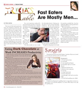 R8  |  SceneNewspaper.com  | May 2015
SangriaI borrowed this favorite from Emeril Lagasse...I promise it’ll put you in mind
to sit on the patio and shut out the rest of the world.
Ingredients
1 (750-ml) bottle red wine
1/4 cup brandy
1/4 cup orange flavored liqueur
(recommended: triple sec or Grand
Marnier)
2 tablespoons fresh lime juice
2 tablespoons fresh orange juice
1/4 cup sugar
1/2 orange, thinly sliced
1/2 lemon, thinly sliced
1 unwaxed apple, cored, and cut into thin
wedges
1 (750-ml) bottle sparkling water, chilled
Directions
Combine everything but the sparkling water in a large plastic container or
glass pitcher. Cover and chill completely, 1 to 2 hours. When ready to serve, add
the sparkling water.
FOOD & DRINK  // TRICIA’S TABLE
BY TRISH DERGE
Have you ever had a meal, seated across
from your husband or boyfriend, and
wonder to yourself, “Does he even taste what
he’s eating? How does he manage to inhale
all that in such a short span of time? He’s
like a young wolf! I’d bet that if I reached
my hand across the table in proximity to
this gastronomic force of nature, he’d nip off
the end of a finger or two and never break
mandibular stride.”
For those who have observed the
sometime unappealing way men consume
their food, you may be happy to know that
there’s newly discovered science behind
why. 
Yes, a new experiment conducted by
several emaciated researchers at Semyung
University in South Korea have confirmed
that (fanfare!) men eat their food much faster
than women.
Guess what
they concluded
as to why?
Men take
bigger bites and
chew at a faster
pace.
Stop the
presses! Really?
Didn’t see that
one coming.
The team initially set out to study
the relationship between “chewing rates
and obesity” for the journal Physiology
& Behavior.   But the results showed a
stronger correlation between chewing and
gender. Makes sense.
They conducted
the study by attach-
ing electrodes to the
jaw muscles of all 48
participants; 24 men
and 24 women.
They then mea-
sured the speed at
which they consumed
152 grams (about a
cup and a quarter) of boiled white rice.
Though the study group was very small,
the researchers concluded that, “men have
significantly different chewing performances
compared with women.” 
The team found that eating behaviors
vary “significantly by obesity status,” but
the discrepancy was more pronounced
between men and women.
The team of researchers hope to use
these findings to inform gender specific
treatments of obesity in the future.
They could have saved a lot of time and
grant money last November if they’d have
only accepted my invitation to Thanksgiv-
ing dinner, and focused their study on my
brother-in-law Bob.
Fast Eaters
Are Mostly Men...
Eating Dark Chocolate at
Work INCREASES Productivity
Finally, some facts to back up what I’ve been claiming forever!
If you start feeling soporific at work today, this new study
might perk you up.
The group of now pimply-faced scientists from Northern
Arizona University have conducted a study, and concluded
that eating a piece of dark chocolate may activate your
brain in a way that helps increase your levels of attention.
They enlisted 122 study participants, (why they
didn’t call me...I don’t know?)
Using electroencephalography (which is a fancy
way of saying they attached wires to their 122
heads) they then examined the participants’ brains
after eating dark chocolate, as well as checking their blood pressure.
They found that the people who consumed the dark chocolate (60 percent cacao)
exhibited the signs of alertness and attentiveness, while raising blood pressure for a short
period of time.
But, they also gave some subjects dark chocolate with an amino acid that’s found in
things like green tea...and even though chocolate is a stimulant, the L-theanine amino
acid seemed to lower blood pressure and still improve alertness.
Conclusion: Dark chocolate is good.
Another study they could have simply asked me about, but instead spent oodles of
money, expended a lot of time and effort, and never once extended an invitation.
 