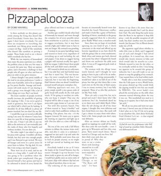 R16  |  SceneNewspaper.com  | June 2015
BY DOBIE MAXWELL
Is there anybody on this planet cur-
rently among the living that doesn’t like
pizza? Everybody I know does, but then
again I don’t know everybody. I’m sure
there are exceptions to everything, but
somebody not liking pizza would raise
a major red flag – kind of like somebody
who doesn’t like sunshine or petting a
puppy. Those freaks need to see a doctor
while everybody else has fun.
While the vast majority of humankind
does enjoy the pizza experience as a whole,
the problem arises in that very few enjoy it
in exactly the same way. There are options
galore, and it becomes a challenge to find
people who all agree on what and how to
place an order at any given instance.
I always thought I was pretty middle of
the road in my pizza preferences. I prefer a
thin crust if possible, and as far as toppings
go I’m pretty flexible. Sausage and mush-
rooms will work nicely if I am sharing it
with a group, even though I like a lot of
other things on it too. But I can bend.
The lesser number of people involved
usually increases the possibility of getting
the toppings I like. I was never good at
math or geometry, but even I can figure
out which half is which just by looking. It
shouldn’t be all that difficult to please all
parties involved, but you don’t live my life.
I would like to go on record as officially
saying I am sorry for whatever I must have
done in a past life to keep getting tortured
in this one. I hope I am able to pay my
debt to the universe so I can eventually join
the ranks of those who live happily and
without incident. I’m not there yet.
The other night I was asked to go out
for pizza with a group. I wouldn’t call them
friends, but they were nice enough people
and I was flattered to get invited. We were
all hungry and went to a pizza joint I’d
never been to before. No big deal. It’s not
like I was trying a new heart surgeon.
There were six of us total, and we sat
down at a long table. I could tell there
was going to be a problem when the
drink orders got complicated. One guy
fancied himself a beer genius and had to
be informed in detail of every brand the
place offered and how it would go with
each topping.
Another guy couldn’t decide what kind
of lemonade he wanted, and went through
the complete list of every possible mixer
from strawberries to iced tea. I was about
to suggest strychnine, but it may have
started a fight and I didn’t want to have to
wait any longer. My stomach was growling.
A woman in our party had allergy issues
and wanted to know every ingredient of
everything up to and including the salt
and pepper. I was about to suggest having
a pepper mill inserted rectally but again I
held my tongue. I didn’t know these people
all that well, and didn’t need a skirmish.
All I wanted to drink was icy cold water,
but I was told they only had bottled water
and that it wasn’t free. This was becom-
ing a lot more complicated than I ever
expected, but it was only the beginning.
Had I known what was ahead I would have
excused myself and gone someplace else.
Ordering appetizers was next. I’m
pretty simple myself; a nice greasy order of
garlic bread will usually do the trick quite
nicely. If I’m going to overdose on carbs,
why not keep it simple? That way the
hospital will be able to scrape it out of my
aorta with a pipe cleaner so I can start over.
Not with this neurotic bunch. One
of them wanted to “keep it healthy” and
tried to order fried cauliflower without the
breading. Clue phone, line one – it’s the
Surgeon General. He wants you to ignore
the warning on cigarettes and light up at
will. One less idiot at a time will help us
all.
The rest of the crew took a full fifteen
minutes to debate the various items avail-
able, and after it came to a stalemate I
suggested we just suck it up and order the
pizza. We’d probably need more than one
to feed six people anyway, so we might
as well get started on hashing out those
details.
Everybody looked at me as if I were
the leader of the United Nations, but the
reason I brought it up was because I was
about ready to gnaw my arm off in hunger.
I would have gladly eaten an entire order of
lead paint chips with asbestos dip had one
been placed anywhere close to my seat.
The ordering of the actual pizzas
became an emotionally heated event that
dwarfed the Israeli Palestinian conflict
and made it look like a game of Parcheesi.
Speaking of cheese, somebody in the group
actually suggested there be a cheeseless
pizza. Really? What’s next, a meatless steak?
Since there was no hope of everybody
agreeing on one kind of pie, I threw
conscience to the wind and offered up my
favorite ingredients to see how they’d fly
with the group. One at a time mushrooms,
black olives and onions got both cheered
and jeered, but when I dropped the bomb
and threw out anchovies the table went
silent. It was as if I suggested pork rinds at
a bar mitzvah.
The woman with the allergy issues
nearly fainted, and I thought we were
going to have to put a call in for an ambu-
lance. Hey, I wasn’t being unreasonable. I
would have taken it on half of one of the
pizzas, but that got shot down like a cross
eyed crow on the first day of duck season.
I was in enemy territory, but I was fully
prepared. Those of us who like anchovies
are like Navy Seals.
There are only a scant few, but we’re
proud and vocal. I don’t know why I like
anchovies, but I do. Somebody dared me
to try them once and I didn’t flinch. Other
than the salt drying out all of my inner
organs, I thought they were delicious and
have loved them ever since. But rarely will
I get a chance to enjoy them with others.
Such is life. Some people just don’t enjoy
true delicacies.
After an intense debate we finally
agreed on toppings we could all live with.
But then came the next hurdle – crust. I
grew up in Wisconsin and love thin crust
pizza. There wasn’t much choice. Then I
moved to Chicago and was force fed
their thick crust style they are
so proud of. Why they
want to eat a cinder
block with ketchup
smeared on it is still
a mystery, but I’ve
never enjoyed it.
T h o s e a r e
fighting words in
Chicago, as are
“The Bears still
suck.” I’ve been
known to say those a lot more than any
smart person should, but I can’t lie about
how I feel. The only thing that sucks worse
than the Bears in my opinion is deep dish
pizza – with the possible exception of toll
roads, but that’s another story for another
month. Just because I live in Illinois doesn’t
make me a F.I.B.
The argument raged about whether to
order thin crust or thick, and I suggested
one of each and thought I had solved
the problem. As it turned out, thin crust
would take twenty minutes to bake and
thick would take six months to a year.
Nobody wanted to wait for the other, so
we eventually settled on thin. I was losing
my appetite to be around this group of
imbeciles but I was still ready to eat rat
poison to stop the gurgling of my stomach.
I just wanted there to be food within reach.
Finally after a wait that seemed longer
than the Cubs quest to win a World Series,
two pizzas showed up. One would think
the arguing would be over but one would
be WRONG. The server hadn’t even
placed the second pizza on the table when
someone started whining about the way
it was cut. This numbskull was used to it
being cut in squares, but it had come sliced
“pie style.”
We all ate our pizza and went our sepa-
rate ways. I haven’t seen any of them since.
I don’t plan on it, but if I do we’re going
to eat anywhere else...how about Kentucky
Fried Chicken? Let’s see – is that original
recipe or extra crispy?
To find the next live performance (aka Hell
Gig) of stand up comedian Dobie Maxwell,
visit dobiemaxwell.com
Pizzapalooza
ENTERTAINMENT // DOBIE MAXWELL
 