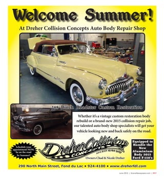 June 2015 | SceneNewspaper.com | R17
290 North Main Street, Fond du Lac • 924-4100 • www.dreherfdl.com
Equipped to
Handle the
New
Aluminium
Body 2015
Ford F-150’s
Welcome Summer!
At Dreher Collision Concepts Auto Body Repair Shop
Whether it’s a vintage custom restoration body
rebuild or a brand-new 2015 collision repair job,
our talented auto body shop specialists will get your
vehicle looking new and back safely on the road.
Schedule your
appointment NOW,
be on the road
by Summer!
Owners Chad & Nicole Dreher
‘48 Buick Roadster Custom Restoration
 