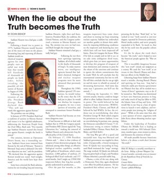 R18  |  SceneNewspaper.com  | June 2015
BY ROHN BISHOP
Saddam Hussein was a bad guy, a really
bad guy.
Following a brutal rise to power in
1979, Saddam Hussein would become
one of the most evil men on the planet,
devastating Iraq and repressing all dissent.
Saddam would use
chemical weapons
against his own
people; start an
awful war with
Iran that would
kill hundreds
of thousands of
people on both
s i d e s , b e f o re
i n v a d i n g t h e
peaceful, oil rich
nation of Kuwait
in August of 1990.
Following the
invasion of our
ally, President
G e o r g e Bu s h
declared that,
“This will not
stand; this aggression against Kuwait.”
The president was not joking.
In January of 1991 President Bush lead
a coalition of nations to liberate Kuwait
and return it to her rightful inhabitants,
addressing the American People from
the Oval Office, Bush said, “Five months
ago Saddam Hussein started this brutal
war against Kuwait, tonight the battle is
joined.”
The mission, known as Operation
Desert Storm, was a resounding suc-
cess. Saddam’s forces were removed from
Kuwait by the end of February. “Kuwait is
liberated. Iraq’s army is defeated. Our mili-
tary objectives are met,” said the president,
“We declared that the aggression against
Kuwait would not stand. And tonight,
America and the world have kept their
word.”
Some have criticized the Bush adminis-
tration for not invading Iraq and removing
Saddam Hussein, right then and there,
however, President Bush, the coalition, the
United Nations, and the Congress autho-
rized a mission to liberate Kuwait, not
Iraq. The mission was over, we had won,
and Bush brought the troops home.
Saddam Hussein remained a bad guy, a
really bad guy.
Following the war there
were uprisings opposing
Saddam, all of which ended
in the deaths of thousands
of Iraqi’s. To make matters
worse, our intelligence
agencies learned that Sad-
dam’s chemical, biological
and nuclear weapons
programs were far more
advanced than previously
known.
Throughout the 1990’s
Saddam ignored UN reso-
lutions, he would violate
no-fly zones that the UN
had put in place, he would
not disclose his weapons
programs, he was a state
sponsor of terrorism, and
attempted to assassinate former President
Bush.
Saddam Hussein had become an even
more dangerous man.
It had become so difficult to deal with
Saddam that in 1998 the Congress passed,
and President Bill Clinton signed the “Iraq
Liberation Act,” making the removal of
Saddam Hussein and a democratic Iraq the
official policy of the United States.
On February 17, 1998 President
Clinton said, “…there is clear evidence of
weapons of mass destruction program. Iraq
admitted, among other things, an offensive
biological warfare capability, notably,
5,000 gallons of botulinum, which causes
botulism; 2,000 gallons of anthrax; 25
biological-filled Scud warheads; and 157
aerial bombs. And I might say UNSCOM
inspectors believe that Iraq has actually
greatly understated its production....
Over the past few months, as [the
weapons inspectors] have come closer
and closer to rooting out Iraq’s remaining
nuclear capacity, Saddam has undertaken
yet another gambit to thwart their ambi-
tions by imposing debilitating conditions
on the inspectors and declaring key sites
which have still not been inspected off
limits...Now, let’s imagine the future. What
if he fails to comply and we fail to act, or
we take some ambiguous third route,
which gives him yet more opportunities
to develop this program of weapons of
mass destruction and continue to press for
the release of the sanctions and continue
to ignore the solemn commitments that
he made? Well, he will conclude that the
international community has lost its will.
He will then conclude that he can go right
on and do more to rebuild an arsenal of
devastating destruction. And some day,
some way, I guarantee you he’ll use the
arsenal....”
Following the September 11, 2001
terrorist attacks, America could no longer
afford to allow Saddam Hussein to remain
in power. The world believed he had
weapons of mass destruction, (WMDs).
President’s Bush, Clinton, and Bush all
believed he had WMDs. In fact, the evi-
dence was so overwhelming, that when
President George W. Bush asked congress
for permission to remove Saddam, it was
an overwhelming bi-partisan vote, passing
the Democrat controlled US Senate 77-23.
(Democrats voting to remove Saddam
included Hillary Clinton, Harry Reid, Joe
Biden, and Herb Kohl.)
The Iraq War got off to a quick and
successful start. Iraq was liberated and
Saddam’s government was toppled in short
order. Unexpectedly, a brutal insurgency
from Al Qaeda was succeeding in Iraq,
until Bush instituted the “surge” strategy.
The surge worked, Al Qaeda was defeated,
Iraq was given back to Iraqi’s, and President
Obama inherited a peaceful stable Iraq.
Obama, a critic of the war, along with
a Democratic Party that, again abandoned
a war effort for political purposes. He has
squandered this military success, by per-
petrating the lie that, “Bush lied,” or “we
rushed to war,” both started as anti-war
slogans, repeated by Democrat politicians,
liberal media outlets, and never properly
responded to by Bush. So much so, that
this lie has sunk into the popular culture
as “truth.”
It’s the lie about the truth that’s
become “the truth,” and it helped to turn
the American people against the “War on
Terror.”
This is incredibly dangerous because
this “new truth” clouds our judgment as
a county. We used the “new truth” as an
excuse to elect Barack Obama and aban-
don our efforts in the Middle East.
Liberating Iraqis from Saddam Hussein
wasn’t a mistake, electing Barack Obama
and quitting on Iraq was. Iraq had a
relatively stable pro-America government
on Obama’s first day; all he needed was a
“status of forces” agreement, easy to do, if
he wanted to. But Obama was determined
to leave zero American presence in Iraq,
and today much of Iraq has fallen to ISIS,
the Islamic State of Iraq and Syria. ISIS
would like to use Iraq as a base of opera-
tions to launch a new caliphate, and ter-
rorize people into joining the “religion of
peace.” While at the same time Iran, also
a state sponsor of terror ,negotiates with
John Kerry about obtaining nuclear capa-
bilities.
Under the leadership of President
Obama the Middle East is leading us
toward a world war. ISIS beheads Chris-
tians, murders gays, treats women as slaves,
and threatens the existence of Israel.
All made possible because Americans
believe a lie about a truth that’s become
“the truth.”
Rohn W. Bishop is a monthly contributor to
the Scene. Bishop, a former Waupun City
Council member, currently serves as treasurer
for the Republican Party of Fond du Lac
County
Contact Rohn:
Email: rohnnyb@msn.com
Twitter: @RohnWBishop
When the lie about the
Truth becomes the Truth
NEWS & VIEWS  //  ROHN’S RANTS
 