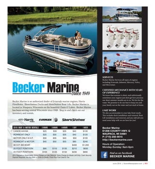 June 2015 | SceneNewspaper.com | R21
Becker Marine is an authorized dealer of Evinrude marine engines, Harris
FloteBotes, ShoreStation Docks and ShoreStation Boat Lifts. Becker Marine is
located in Waupaca, Wisconsin on the beautiful Chain O’ Lakes. Becker Marine
has been serving central Wisconsin since 1949. Stop in and check out our
inventory and rentals.
Becker MarineSince 1949
2015 Boat & Motor Rentals 2 HOURS 3 HOURS 4 HOURS 1 DAY 1 WEEK
CANOE-KAYAK $25 $30 $35 $45 $135
ROWBOAT ONLY $25 $30 $35 $40 $120
MOTOR ONLY 8 H.P. $30 $35 $40 $50 $150
ROWBOAT & MOTOR $45 $50 $55 $80 $240
90 H.P. SKI BOAT $400 $1,200
20 FOOT PONTOON $90 $110 $135 $210 $630
24 FOOT PONTOON $105 $125 $150 $230 $690
25% Deposit on Reservation. Extra Charge on Late Returns. Extra Charge for Boats Left Dirty. Cash Security
Deposit Required. No Keg Beer or Grills on Boats. Price Plus Fuel Used & Tax.
SERVICES
Becker Marine Services all types of engines
including Evinrude, Johnson, Mercury, Volvo,
and Mercruiser.
CERTIFIED MECHANICS WITH YEARS
OF EXPERIENCE
We know that summer is short, and unfortunatly
sometimes your engines just dont get how precious
our short summer months are to us. We live for the
water. We promise to do our best to keep you and
your family out on the water and not stuck at home.
LAKE WORK
We also accommodate to your lake front needs.
This includes dock installation and removal, Boat
Lift installation and removal, and any odd job you
need some help with we are here for you!
Becker Marine
E1208 COUNTY HWY. Q
WAUPACA, WI 54981
P: (715) 258–9015
http://beckermarine.com
Hours of Operation:
Monday-Sunday: 8am-6pm
Find us on Facebook
BECKER MARINE
 