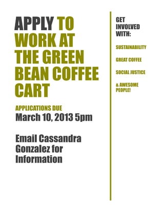 APPLY TO             GET
                     INVOLVED

WORK AT
                     WITH:
                     SUSTAINABILITY


THE GREEN            GREAT COFFEE


BEAN COFFEE          SOCIAL JUSTICE



CART
                     & AWESOME
                     PEOPLE!


APPLICATIONS DUE
March 10, 2013 5pm

Email Cassandra
Gonzalez for
Information
 