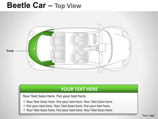 Beetle Car – Top View




Trunk




                                  YOUR TEXT HERE
        Your Text Goes here. Put your text here.
        • Your Text Goes here. Put your text here. Your Text Goes here.
        • Put your text here. Your Text Goes here. Put your text here.
        • Your Text Goes here. Put your text here. Your Text Goes here.
                                                                          Your Logo
 