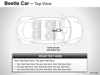 Beetle Car – Top View




                                       Center Console
                                       with Shifter Tray


                              YOUR TEXT HERE
    Your Text Goes here. Put your text here.
    • Your Text Goes here. Put your text here. Your Text Goes here.
    • Put your text here. Your Text Goes here. Put your text here.
    • Your Text Goes here. Put your text here. Your Text Goes here.
                                                                      Your Logo
 