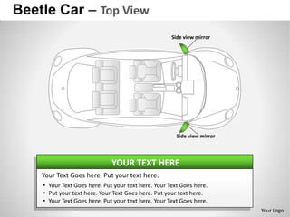 Beetle Car – Top View
                                                     Side view mirror




                                                       Side view mirror



                              YOUR TEXT HERE
    Your Text Goes here. Put your text here.
    • Your Text Goes here. Put your text here. Your Text Goes here.
    • Put your text here. Your Text Goes here. Put your text here.
    • Your Text Goes here. Put your text here. Your Text Goes here.
                                                                          Your Logo
 