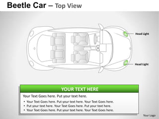 Beetle Car – Top View


                                                                      Head Light




                                                                      Head Light




                              YOUR TEXT HERE
    Your Text Goes here. Put your text here.
    • Your Text Goes here. Put your text here. Your Text Goes here.
    • Put your text here. Your Text Goes here. Put your text here.
    • Your Text Goes here. Put your text here. Your Text Goes here.
                                                                            Your Logo
 