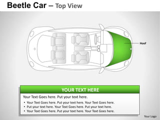 Beetle Car – Top View



                                                                      Hoof




                              YOUR TEXT HERE
    Your Text Goes here. Put your text here.
    • Your Text Goes here. Put your text here. Your Text Goes here.
    • Put your text here. Your Text Goes here. Put your text here.
    • Your Text Goes here. Put your text here. Your Text Goes here.
                                                                        Your Logo
 