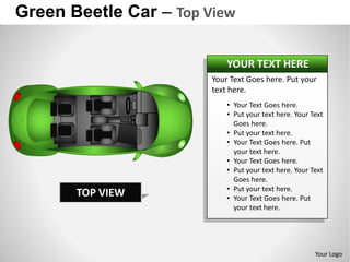 Green Beetle Car – Top View

                            YOUR TEXT HERE
                        Your Text Goes here. Put your
                        text here.
                            • Your Text Goes here.
                            • Put your text here. Your Text
                              Goes here.
                            • Put your text here.
                            • Your Text Goes here. Put
                              your text here.
                            • Your Text Goes here.
                            • Put your text here. Your Text
                              Goes here.
                            • Put your text here.
       TOP VIEW             • Your Text Goes here. Put
                              your text here.




                                                        Your Logo
 