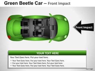 Green Beetle Car – Front Impact



                                                                     Front Impact




                                 YOUR TEXT HERE
  Your Text Goes here. Put your text here.
   • Your Text Goes here. Put your text here. Your Text Goes here.
   • Put your text here. Your Text Goes here. Put your text here.
   • Your Text Goes here. Put your text here. Your Text Goes here.
                                                                            Your Logo
 