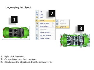 Ungrouping the object

                                                    2
            1
                                                         3




1. Right click the object.
2. Choose Group and then Ungroup.
3. Click beside the object and drag the arrow over it.
 