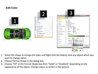 Edit Color

                                         2                           3
            1




1. Select the shape to change the color and Right click the object( click any object which you
   want to change color)
2. Choose Format Shape in the dialog box.
3. Choose “Fill” in the Format Shape box then “Solid” or “Gradient” depending on the
   appearance of the object. Change colour as shown in the picture.
 