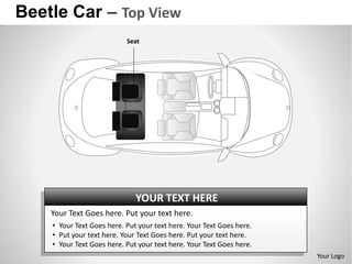 Beetle Car – Top View
                           Seat




                              YOUR TEXT HERE
    Your Text Goes here. Put your text here.
    • Your Text Goes here. Put your text here. Your Text Goes here.
    • Put your text here. Your Text Goes here. Put your text here.
    • Your Text Goes here. Put your text here. Your Text Goes here.
                                                                      Your Logo
 