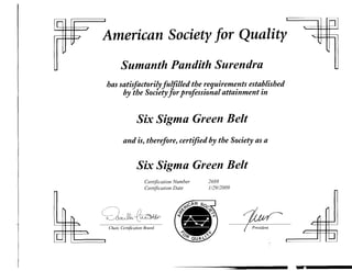 IQ              ,                                                                                 '"           JJl
            f
                              American Society for Quality
                                                ,

..                                       Sumanth Pandith Surendra
                                   has satisfactorilyfulfilled the requirements established
                                        by the Society for professional attainment in


                                                   Six Sigma Green Belt

                                           and is, therefore, certified by the Society as a


                                                   Six Sigma Green Belt

                                                       Certification Number   2688
                                                       Certification Date     1/29/2009




                               ~~~
                          /
                                                                                                               I
                          (
                          <,
      I"-                                                                                                  I
                      -                                                                       -        f

                                   Chair, Certification ROald
                                                                                                  ,
LQ
             '"

                               I                                                                               tQJ
 
