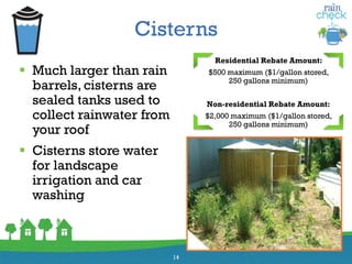 Cisterns
 Much larger than rain
barrels, cisterns are
sealed tanks used to
collect rainwater from
your roof
 Cisterns store water
for landscape
irrigation and car
washing
14
Residential Rebate Amount:
$500 maximum ($1/gallon stored,
250 gallons minimum)
Non-residential Rebate Amount:
$2,000 maximum ($1/gallon stored,
250 gallons minimum)
 