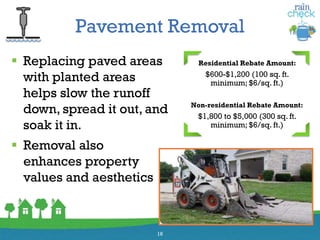 Pavement Removal
 Replacing paved areas
with planted areas
helps slow the runoff
down, spread it out, and
soak it in.
16
Residential Rebate Amount:
$600-$1,200 (100 sq. ft.
minimum; $6/sq. ft.)
Non-residential Rebate Amount:
$1,800 to $5,000 (300 sq. ft.
minimum; $6/sq. ft.)
 Removal also
enhances property
values and aesthetics
 
