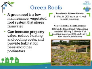 Green Roofs
 A green roof is a low-
maintenance, vegetated
roof system that stores
rainwater
 Can increase property
value, reduce heating
and cooling costs, and
provide habitat for
bees and other
pollinators
18
Residential Rebate Amount:
$10/sq. ft. (300 sq. ft. or ¼ roof
retrofit, minimum)
Non-residential Rebate Amount:
$10/sq. ft. if less than 6”of planting
material.$20/sq. ft. if over 6”of
planting material. (300 sq. ft. or ¼
roof retrofit, minimum)
Source: Arlington County
 