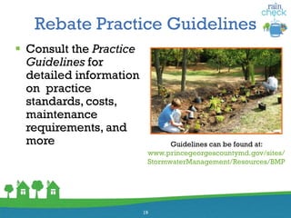 Rebate Practice Guidelines
 Consult the Practice
Guidelines for
detailed information
on practice
standards, costs,
maintenance
requirements, and
more
19
Guidelines can be found at:
www.princegeorgescountymd.gov/sites/
StormwaterManagement/Resources/BMP
 