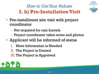 How to GetYour Rebate
2. b) Pre-Installation Visit
 Pre-installment site visit with project
coordinator
– Not required for rain barrels
– Project coordinator takes notes and photos
 Applicant will be informed of status
I. More Information is Needed
II. The Project is Denied
III. The Project is Approved
23
 