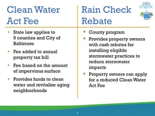 Clean Water
Act Fee
Rain Check
Rebate
7
 State law applies to
9 counties and City of
Baltimore
 Fee added to annual
property tax bill
 Fee based on the amount
of impervious surface
 Provides funds to clean
water and revitalize aging
neighborhoods
 County program
 Provides property owners
with cash rebates for
installing eligible
stormwater practices to
reduce stormwater
impacts
 Property owners can apply
for a reduced Clean Water
Act Fee
 