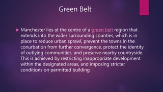 Green Belt
 Manchester lies at the centre of a green belt region that
extends into the wider surrounding counties, which is in
place to reduce urban sprawl, prevent the towns in the
conurbation from further convergence, protect the identity
of outlying communities, and preserve nearby countryside.
This is achieved by restricting inappropriate development
within the designated areas, and imposing stricter
conditions on permitted building
 