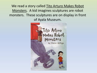 We read a story called Tito Arturo Makes Robot Monsters.  A kid imagines sculptures are robot monsters.  These sculptures are on display in front of Ayala Museum. 