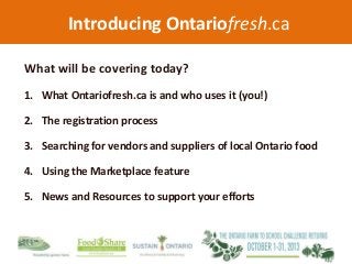 Introducing Ontariofresh.ca
What will be covering today?
1. What Ontariofresh.ca is and who uses it (you!)
2. The registration process
3. Searching for vendors and suppliers of local Ontario food
4. Using the Marketplace feature
5. News and Resources to support your efforts
 