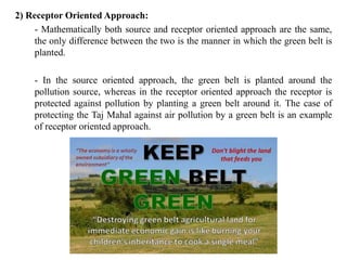 2) Receptor Oriented Approach:
- Mathematically both source and receptor oriented approach are the same,
the only difference between the two is the manner in which the green belt is
planted.
- In the source oriented approach, the green belt is planted around the
pollution source, whereas in the receptor oriented approach the receptor is
protected against pollution by planting a green belt around it. The case of
protecting the Taj Mahal against air pollution by a green belt is an example
of receptor oriented approach.
 