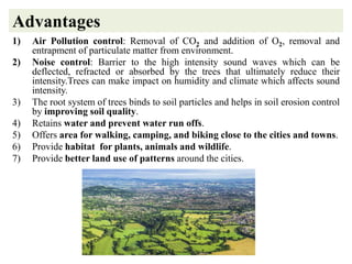Advantages
1) Air Pollution control: Removal of CO2 and addition of O2, removal and
entrapment of particulate matter from environment.
2) Noise control: Barrier to the high intensity sound waves which can be
deflected, refracted or absorbed by the trees that ultimately reduce their
intensity.Trees can make impact on humidity and climate which affects sound
intensity.
3) The root system of trees binds to soil particles and helps in soil erosion control
by improving soil quality.
4) Retains water and prevent water run offs.
5) Offers area for walking, camping, and biking close to the cities and towns.
6) Provide habitat for plants, animals and wildlife.
7) Provide better land use of patterns around the cities.
 