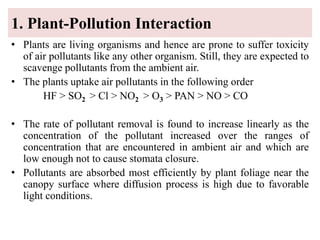 1. Plant-Pollution Interaction
• Plants are living organisms and hence are prone to suffer toxicity
of air pollutants like any other organism. Still, they are expected to
scavenge pollutants from the ambient air.
• The plants uptake air pollutants in the following order
HF > SO2 > Cl > NO2 > O3 > PAN > NO > CO
• The rate of pollutant removal is found to increase linearly as the
concentration of the pollutant increased over the ranges of
concentration that are encountered in ambient air and which are
low enough not to cause stomata closure.
• Pollutants are absorbed most efficiently by plant foliage near the
canopy surface where diffusion process is high due to favorable
light conditions.
 
