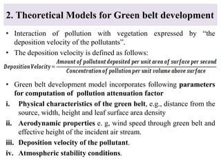 • Interaction of pollution with vegetation expressed by “the
deposition velocity of the pollutants”.
• The deposition velocity is defined as follows:
• Green belt development model incorporates following parameters
for computation of pollution attenuation factor
i. Physical characteristics of the green belt, e.g., distance from the
source, width, height and leaf surface area density
ii. Aerodynamic properties e. g, wind speed through green belt and
effective height of the incident air stream.
iii. Deposition velocity of the pollutant.
iv. Atmospheric stability conditions.
2. Theoretical Models for Green belt development
 