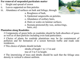For removal of suspended particulate matter
i. Height and spread of crown
ii. Leaves supported on firm petioles
iii. Abundance of surfaces on bark and foliage, through
a. Roughness of bark,
b. Epidermal outgrowths on petioles.
c. Abundance of axillary hairs,
d. Hairs or scales on laminar surfaces.
e. Stomata protected (by wax, arches/rings,
hairs, etc)
Plantation along Roadsides
# Components of green belts on roadsides should be both absorbers of gases
as well as of dust particles including even lead particulates.
# Choice of plants for roadside plantations may be for containment of
pollution and for formation of a screen between traffic and roads side
residences.
# This choice of plants should include
shrubs of height 1 to 1.5 m and
tree of 3 to 5 m height.
# The intermixing of trees and shrubs should be such that the foliage area
density in vertical is almost uniform.
 