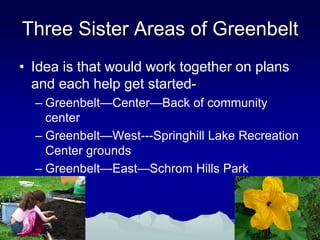 Three Sister Areas of Greenbelt
• Idea is that would work together on plans
  and each help get started-
  – Greenbelt—Center—Back of community
    center
  – Greenbelt—West---Springhill Lake Recreation
    Center grounds
  – Greenbelt—East—Schrom Hills Park
 