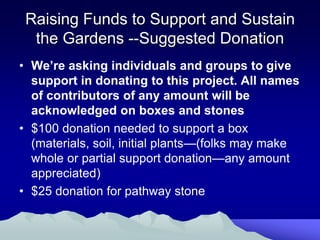 Raising Funds to Support and Sustain
  the Gardens --Suggested Donation
• We’re asking individuals and groups to give
  support in donating to this project. All names
  of contributors of any amount will be
  acknowledged on boxes and stones
• $100 donation needed to support a box
  (materials, soil, initial plants—(folks may make
  whole or partial support donation—any amount
  appreciated)
• $25 donation for pathway stone
 