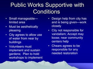 Public Works Supportive with
           Conditions
• Small manageable—          • Design help from city has
  limited area                 and is being given—work
• Must be aesthetically        closely
  pleasing                   • City not responsible for
• City agrees to allow use     vandalism; Accept may
  of water from near by        loose; near community
  buildings                    centers help
• Volunteers must            • Chears agrees to be
  implement and sustain        responsible for any
  gardens; Plan to hold        needed restoration
  workshops to implement
 