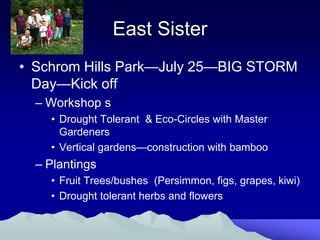 East Sister
• Schrom Hills Park—July 25—BIG STORM
  Day—Kick off
  – Workshop s
    • Drought Tolerant & Eco-Circles with Master
      Gardeners
    • Vertical gardens—construction with bamboo
  – Plantings
    • Fruit Trees/bushes (Persimmon, figs, grapes, kiwi)
    • Drought tolerant herbs and flowers
 