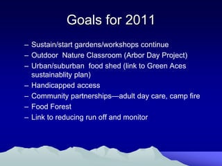 Goals for 2011
– Sustain/start gardens/workshops continue
– Outdoor Nature Classroom (Arbor Day Project)
– Urban/suburban food shed (link to Green Aces
  sustainablity plan)
– Handicapped access
– Community partnerships—adult day care, camp fire
– Food Forest
– Link to reducing run off and monitor
 