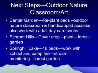 Next Steps—Outdoor Nature
         Classroom/Art
• Center Garden—Re-plant beds –outdoor
  nature classroom & handicapped acccess
  also work with adult day care center
• Schrom Hills---Cover crop—plant—forest
  garden
• Springhill Lake—16 beds—work with
  school and camp fire—stream
  monitoring—forest garden
 