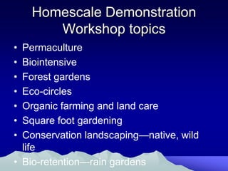Homescale Demonstration
       Workshop topics
• Permaculture
• Biointensive
• Forest gardens
• Eco-circles
• Organic farming and land care
• Square foot gardening
• Conservation landscaping—native, wild
  life
• Bio-retention—rain gardens
 