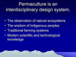 Permaculture is an
    interdisciplinary design system.

•   The observation of natural ecosystems
•   The wisdom of indigenous peoples
•   Traditional farming systems
•   Modern scientific and technological
    knowledge
 