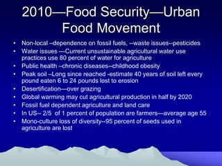 2010—Food Security—Urban
        Food Movement
• Non-local –dependence on fossil fuels, --waste issues--pesticides
• Water issues ---Current unsustainable agricultural water use
  practices use 80 percent of water for agriculture
• Public health –chronic diseases--childhood obesity
• Peak soil –Long since reached -estimate 40 years of soil left every
  pound eaten 6 to 24 pounds lost to erosion
• Desertification—over grazing
• Global warming may cut agricultural production in half by 2020
• Fossil fuel dependent agriculture and land care
• In US-- 2/5 of 1 percent of population are farmers—average age 55
• Mono-culture loss of diversity--95 percent of seeds used in
  agriculture are lost
 